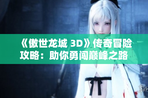 《傲世龙城 3D》传奇冒险攻略：助你勇闯巅峰之路