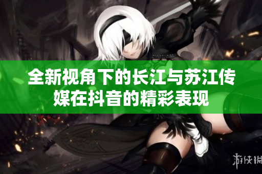 全新视角下的长江与苏江传媒在抖音的精彩表现