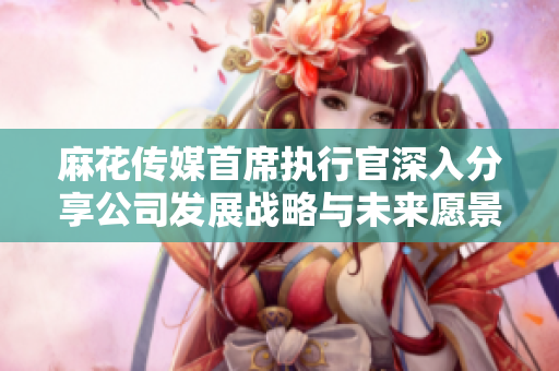 麻花传媒首席执行官深入分享公司发展战略与未来愿景