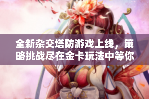 全新杂交塔防游戏上线，策略挑战尽在金卡玩法中等你来战