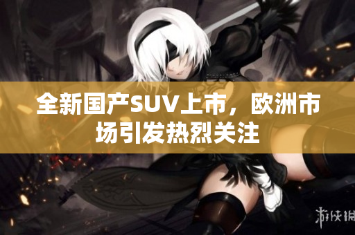 全新国产SUV上市，欧洲市场引发热烈关注
