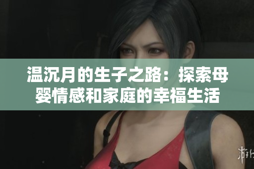 温沉月的生子之路：探索母婴情感和家庭的幸福生活