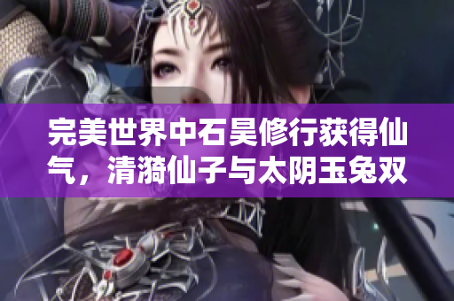 完美世界中石昊修行获得仙气，清漪仙子与太阴玉兔双双归来