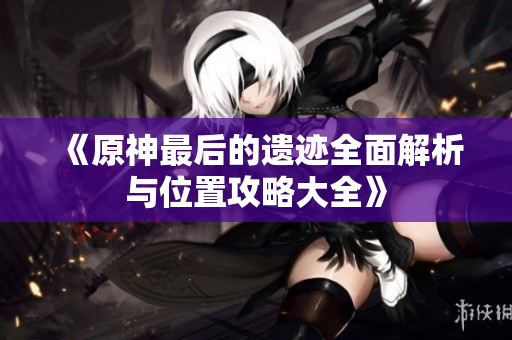 《原神最后的遗迹全面解析与位置攻略大全》