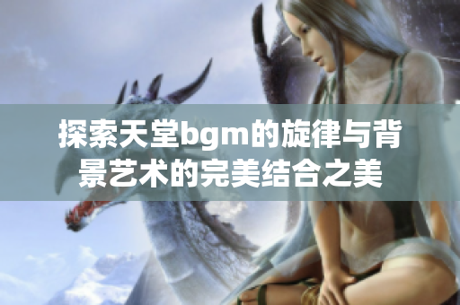 探索天堂bgm的旋律与背景艺术的完美结合之美