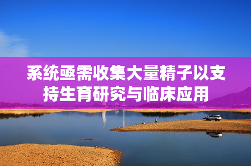 系统亟需收集大量精子以支持生育研究与临床应用