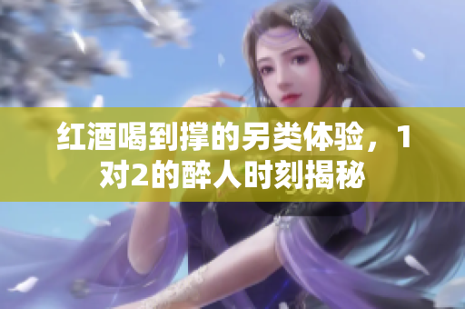 红酒喝到撑的另类体验，1对2的醉人时刻揭秘
