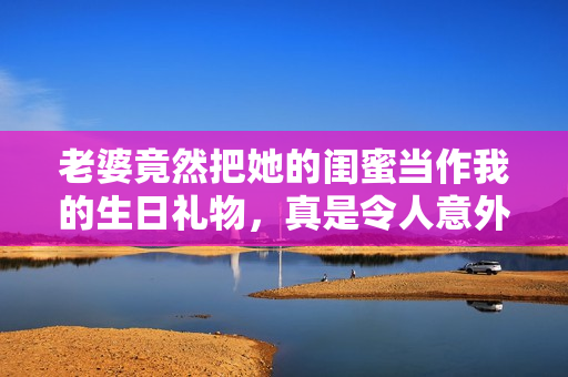 老婆竟然把她的闺蜜当作我的生日礼物，真是令人意外的惊喜！