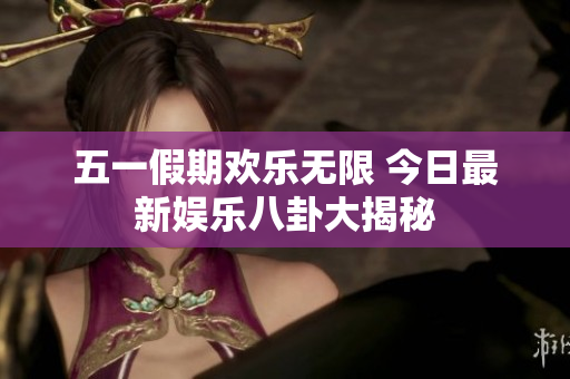 五一假期欢乐无限 今日最新娱乐八卦大揭秘