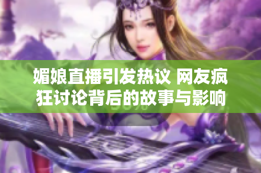 媚娘直播引发热议 网友疯狂讨论背后的故事与影响