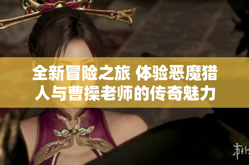 全新冒险之旅 体验恶魔猎人与曹操老师的传奇魅力