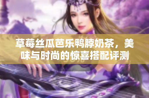 草莓丝瓜芭乐鸭脖奶茶，美味与时尚的惊喜搭配评测