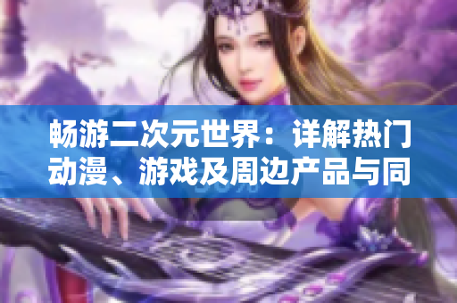 畅游二次元世界：详解热门动漫、游戏及周边产品与同人创作的全景指南