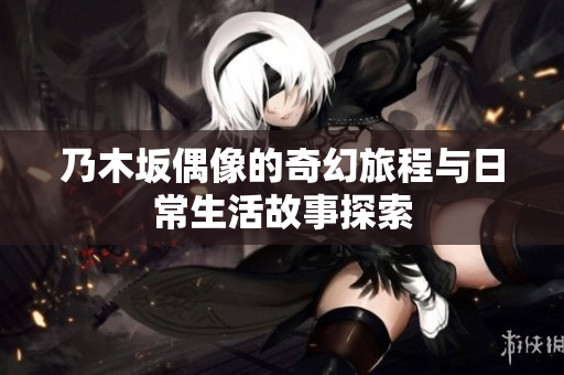 乃木坂偶像的奇幻旅程与日常生活故事探索