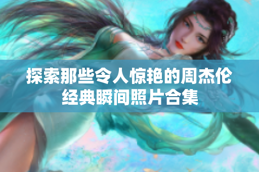 探索那些令人惊艳的周杰伦经典瞬间照片合集