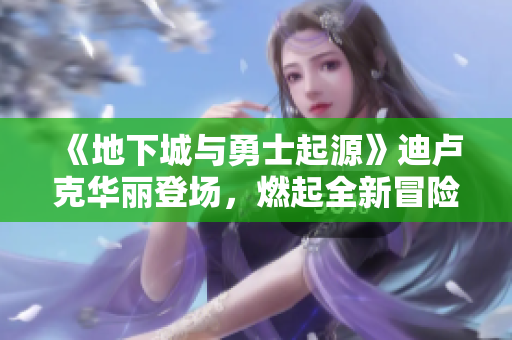 《地下城与勇士起源》迪卢克华丽登场，燃起全新冒险热潮