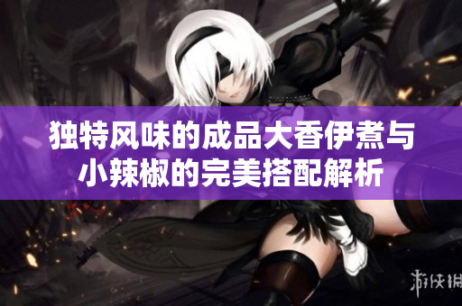独特风味的成品大香伊煮与小辣椒的完美搭配解析