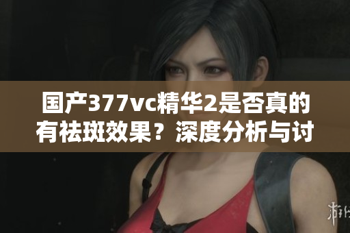 国产377vc精华2是否真的有祛斑效果？深度分析与讨论