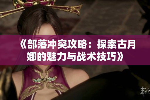 《部落冲突攻略：探索古月娜的魅力与战术技巧》