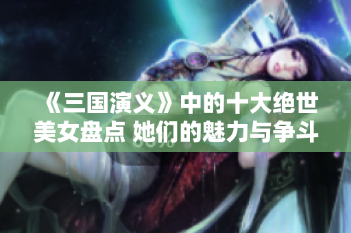《三国演义》中的十大绝世美女盘点 她们的魅力与争斗故事