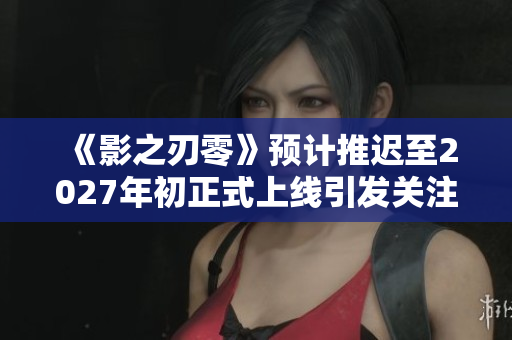《影之刃零》预计推迟至2027年初正式上线引发关注