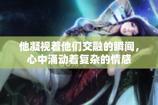 他凝视着他们交融的瞬间，心中涌动着复杂的情感