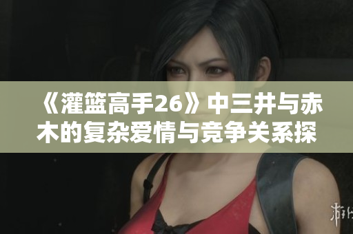 《灌篮高手26》中三井与赤木的复杂爱情与竞争关系探讨