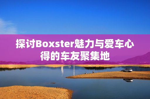 探讨Boxster魅力与爱车心得的车友聚集地
