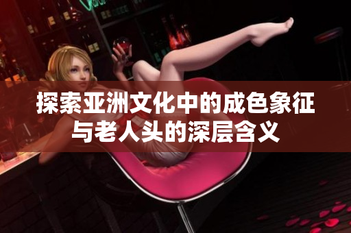 探索亚洲文化中的成色象征与老人头的深层含义