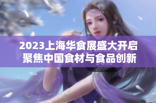2023上海华食展盛大开启 聚焦中国食材与食品创新