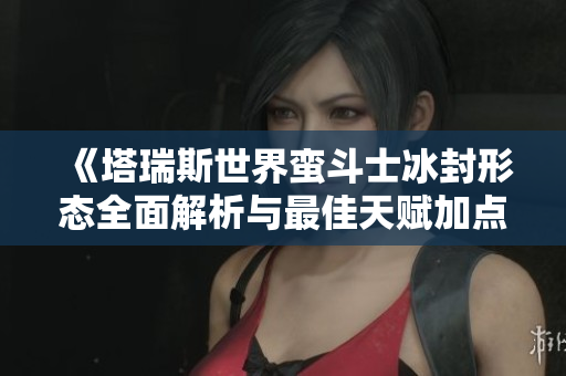 《塔瑞斯世界蛮斗士冰封形态全面解析与最佳天赋加点指南》