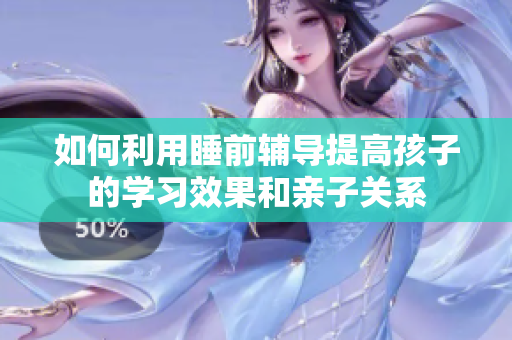 如何利用睡前辅导提高孩子的学习效果和亲子关系