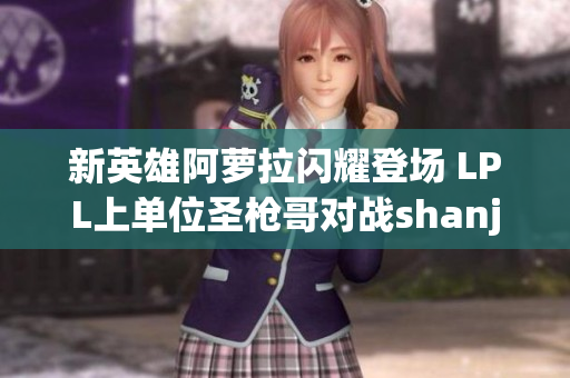 新英雄阿萝拉闪耀登场 LPL上单位圣枪哥对战shanji乌挑战之旅
