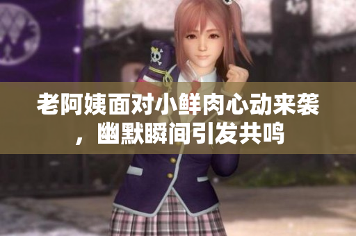 老阿姨面对小鲜肉心动来袭，幽默瞬间引发共鸣