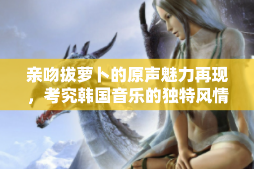 亲吻拔萝卜的原声魅力再现，考究韩国音乐的独特风情