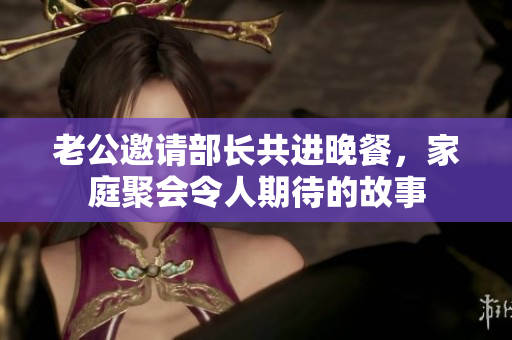 老公邀请部长共进晚餐，家庭聚会令人期待的故事