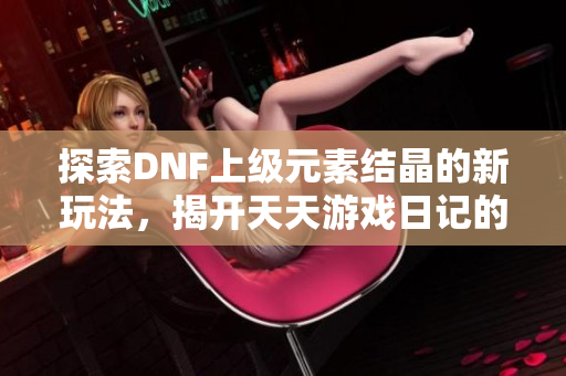 探索DNF上级元素结晶的新玩法，揭开天天游戏日记的秘密揭秘