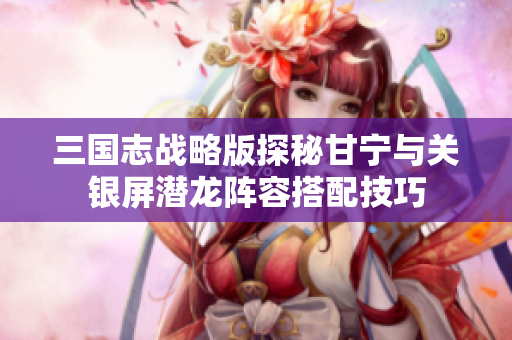 三国志战略版探秘甘宁与关银屏潜龙阵容搭配技巧