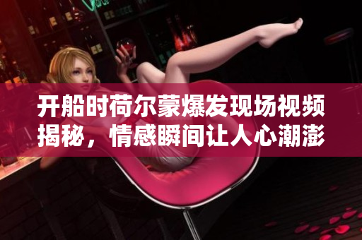 开船时荷尔蒙爆发现场视频揭秘，情感瞬间让人心潮澎湃