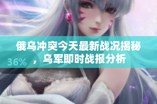 俄乌冲突今天最新战况揭秘，乌军即时战报分析