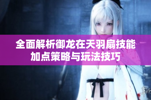 全面解析御龙在天羽扇技能加点策略与玩法技巧