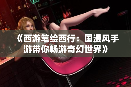 《西游笔绘西行：国漫风手游带你畅游奇幻世界》