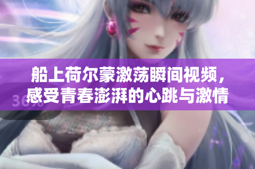 船上荷尔蒙激荡瞬间视频，感受青春澎湃的心跳与激情