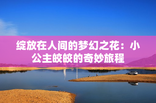 绽放在人间的梦幻之花：小公主皎皎的奇妙旅程