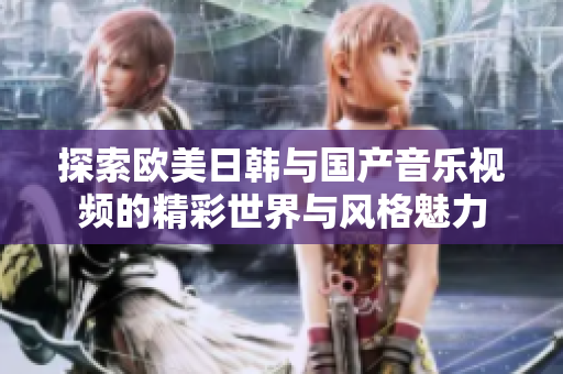 探索欧美日韩与国产音乐视频的精彩世界与风格魅力