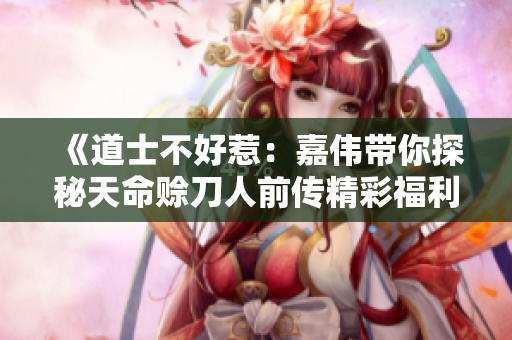 《道士不好惹：嘉伟带你探秘天命赊刀人前传精彩福利》