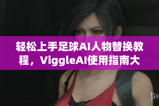 轻松上手足球AI人物替换教程，ViggleAI使用指南大揭秘