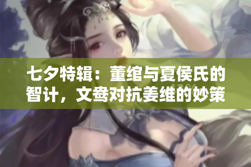 七夕特辑：董绾与夏侯氏的智计，文鸯对抗姜维的妙策
