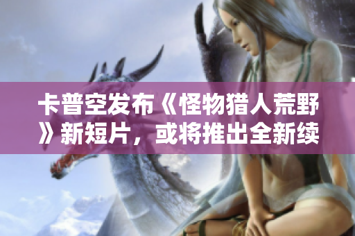 卡普空发布《怪物猎人荒野》新短片，或将推出全新续作