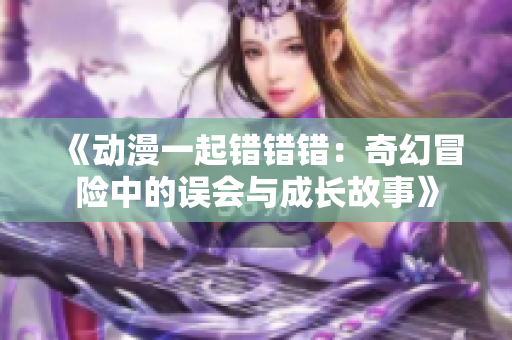 《动漫一起错错错：奇幻冒险中的误会与成长故事》
